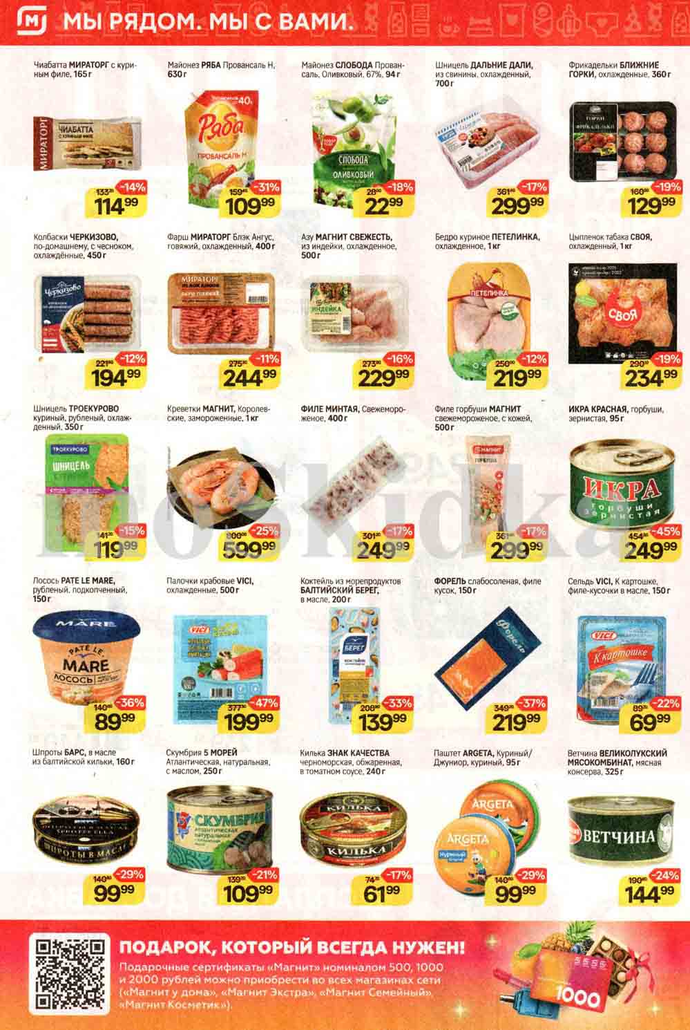 **Мы рядом. Мы с вами.**

- **Чиабатта МИРАТОРГ с куриным филе**
  - 165 г
  - Цена: 133 р. (-14%) - Теперь 114.99 р.

- **Майонез РЯБА Провансаль Н.**
  - 630 г
  - Цена: 159 р. (-31%) - Теперь 109.99 р.

- **Майонез СЛОБОДА Провансаль, Оливковый**
  - 67%, 94 г
  - Цена: 28 р. (-18%) - Теперь 22.99 р.

- **Шницель ДАЛЬНИЕ ДАЛИ**
  - Из свинины, охлажденный, 700 г
  - Цена: 361 р. (-17%) - Теперь 299.99 р.

- **Фрикадельки БЛИЖНИЕ ГОРКИ**
  - Охлажденные, 360 г
  - Цена: 160 р. (-19%) - Теперь 129.99 р.

- **Колбаски ЧЕРКИЗОВО**
  - По-домашнему, с чесноком, охлажденные, 450 г
  - Цена: 221 р. (-12%) - Теперь 194.99 р.

- **Фарш МИРАТОРГ Блэк Ангус**
  - Говяжий, охлажденный, 400 г
  - Цена: 275 р. (-11%) - Теперь 244.99 р.

- **Азу МАГНИТ СВЕЖЕСТЬ**
  - Из индейки, охлажденное, 500 г
  - Цена: 273 р. (-16%) - Теперь 229.99 р.

- **Бедро куриное ПЕТЕЛИНКА**
  - Охлажденное, 1 кг
  - Цена: 250 р. (-12%) - Теперь 219.99 р.

- **Цыпленок табака СВОЯ**
  - Охлажденный, 1 кг
  - Цена: 290 р. (-19%) - Теперь 234.99 р.

- **Шницель ТРОЕКУРОВО**
  - Куриный, рубленый, охлажденный, 350 г
  - Цена: 141 р. (-15%) - Теперь 119.99 р.

- **Креветки МАГНИТ, Королевские**
  - Замороженные, 1 кг
  - Цена: 800 р. (-25%) - Теперь 599.99 р.

- **Лосось РАТЕ LE MARE**
  - Рубленый, подкопченный, 150 г
  - Цена: 140 р. (-36%) - Теперь 89.99 р.

- **ИКРА КРАСНАЯ, горбуши, зернистая**
  - 95 г
  - Цена: 454 р. (-45%) - Теперь 249.99 р.

- **Филе минтая МАГНИТ**
  - Свежемороженое, с кожей, 400 г
  - Цена: 301 р. (-17%) - Теперь 249.99 р.

- **Палочки крабовые VICI**
  - Охлажденные, 500 г
  - Цена: 377 р. (-47%) - Теперь 199.99 р.

- **Коктейль из морепродуктов БАЛТИЙСКИЙ БЕРЕГ**
  - В масле, 200 г
  - Цена: 208 р. (-33%) - Теперь 139.99 р.

- **Форель слабосоленая, филе кусок**
  - 150 г
  - Цена: 454 р. (-37%) - Теперь 219.99 р.

- **Сельдь VICI, К картошке, филе кусочки в масле**
  - 150 г
  - Цена: 89 р. (-22%) - Теперь 69.99 р.

- **Шпроты БАРС, в масле**
  - Из балтийской кильки, 160 г
  - Цена: 140 р. (-29%) - Теперь 99.99 р.

- **Скумбрия 5 МОРЕЙ**
  - Атлантическая, натуральная, с маслом, 250 г
  - Цена: 139 р. (-21%) - Теперь 109.99 р.

- **Килька ЗНАК КАЧЕСТВА**
  - Черноморская, обжаренная, в томатном соусе, 240 г
  - Цена: 74 р. (-17%) - Теперь 61.99 р.

- **Паштет ARGETA**
  - Куриный/Джуниор, куриный, 95 г
  - Цена: 140 р. (-29%) - Теперь 99.99 р.

- **Ветчина ВЕЛИКОЛУКСКИЙ МЯСОКОМБИНАТ**
  - Мясная консерва, 325 г
  - Цена: 190 р. (-24%) - Теперь 144.99 р.

- **Подарочные сертификаты «Магнит»**
  - Номиналом 500, 1000 и 2000 рублей
  - Доступны во всех магазинах сети "Магнит" (

«Магнит у дома», «Магнит Экстра», «Магнит Семейный», «Магнит Косметик»).
